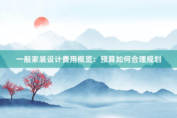 一般家装设计费用概览：预算如何合理规划