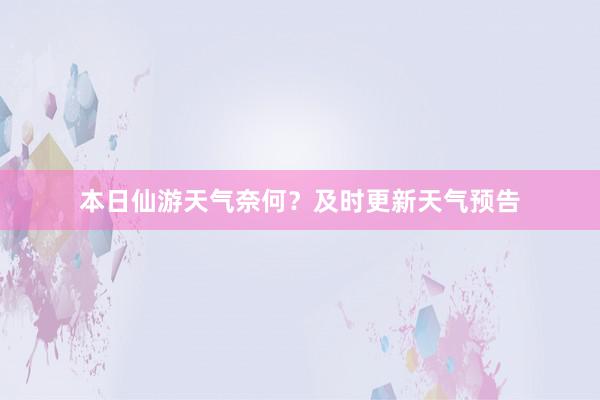 本日仙游天气奈何？及时更新天气预告